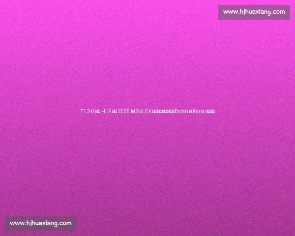 T1 3-0 横扫 HLE 晋级 2025 MSI：LCK 传奇终结宿敌压制，Doran 与 Keria 双核闪耀